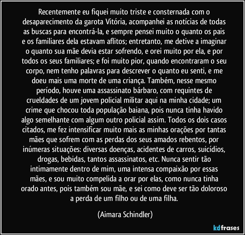 Recentemente eu fiquei muito triste e consternada com o desaparecimento da garota Vitória, acompanhei as notícias de todas as buscas para encontrá-la, e sempre pensei muito o quanto os pais e os familiares dela estavam aflitos; entretanto, me detive a imaginar o quanto sua mãe devia estar sofrendo, e orei muito por ela, e por todos os seus familiares; e foi muito pior, quando encontraram o seu corpo, nem tenho palavras para descrever o quanto eu senti, e me doeu mais uma morte de uma criança. Também, nesse mesmo período, houve uma assassinato bárbaro, com requintes de crueldades de um jovem policial militar aqui na minha cidade; um crime que chocou toda população baiana, pois nunca tinha havido algo semelhante com algum outro policial assim. Todos os dois casos citados, me fez intensificar muito mais  as minhas orações por tantas mães que sofrem com as perdas dos seus amados rebentos, por inúmeras situações: diversas doenças, acidentes de carros, suicídios, drogas, bebidas, tantos assassinatos, etc. Nunca sentir tão intimamente dentro de mim, uma intensa compaixão por essas mães, e sou muito compelida a orar por elas, como nunca tinha orado antes, pois também sou mãe, e sei como deve ser tão doloroso a perda de um filho ou de uma filha. (Aimara Schindler)