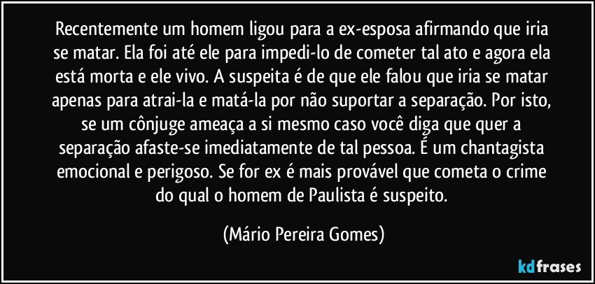 Recentemente um homem ligou para a ex-esposa afirmando que iria se matar. Ela foi até ele para impedi-lo de cometer tal ato e agora ela está morta e ele vivo. A suspeita é de que ele falou que iria se matar apenas para atrai-la e matá-la por não suportar a separação. Por isto, se um cônjuge ameaça a si mesmo caso você diga que quer a separação afaste-se imediatamente de tal pessoa. É um chantagista emocional e perigoso. Se for ex é mais provável que cometa o crime do qual o homem de Paulista é suspeito. (Mário Pereira Gomes)