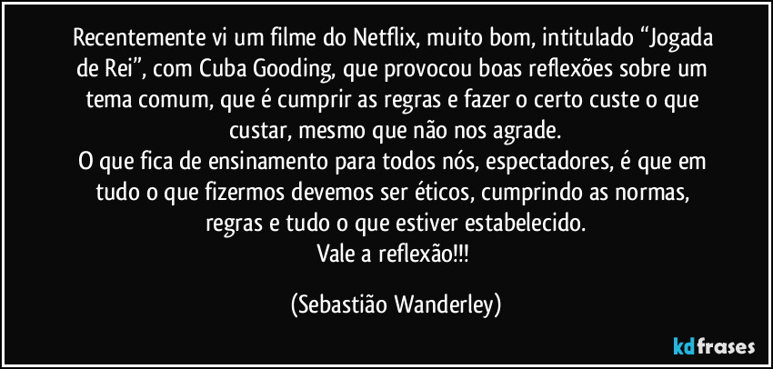 Recentemente vi um filme do Netflix, muito bom, intitulado “Jogada de Rei”, com Cuba Gooding, que provocou boas reflexões sobre um tema comum, que é cumprir as regras e fazer o certo custe o que custar, mesmo que não nos agrade.
O que fica de ensinamento para todos nós, espectadores, é que em tudo o que fizermos devemos ser éticos, cumprindo as normas, regras e tudo o que estiver estabelecido.
Vale a reflexão!!! (Sebastião Wanderley)