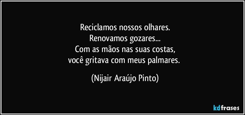 Reciclamos nossos olhares.
Renovamos gozares...
Com as mãos nas suas costas,
você gritava com meus palmares. (Nijair Araújo Pinto)