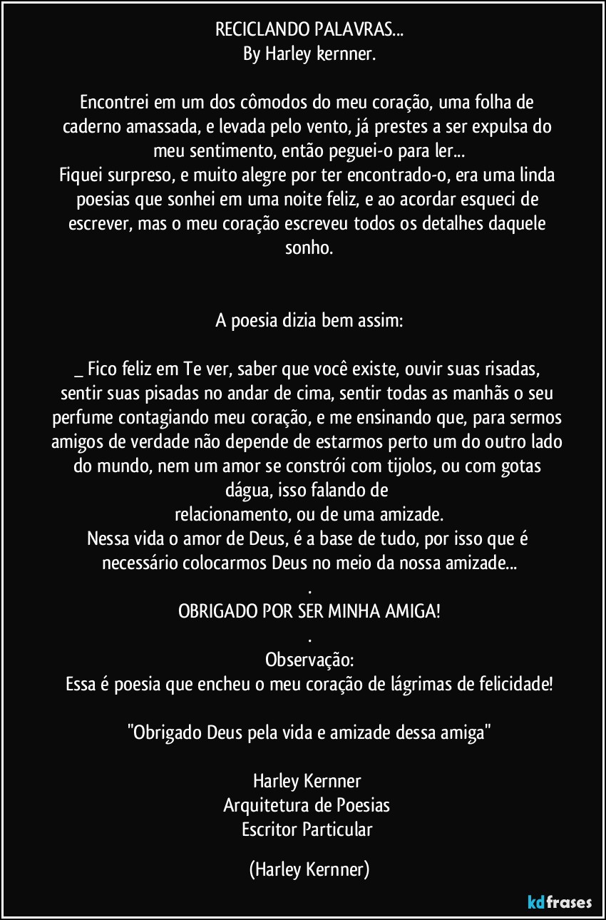 RECICLANDO PALAVRAS...
By Harley kernner.

Encontrei em um dos cômodos do meu coração, uma folha de caderno amassada, e levada pelo vento, já prestes a ser expulsa do meu sentimento, então peguei-o para ler...
Fiquei surpreso, e muito alegre por ter encontrado-o, era uma linda poesias que sonhei em uma noite feliz, e ao acordar esqueci de escrever, mas o meu coração escreveu todos os detalhes daquele sonho.


A poesia dizia bem assim:

_ Fico feliz em Te ver, saber que você existe, ouvir suas risadas, sentir suas pisadas no andar de cima, sentir todas as manhãs o seu perfume contagiando meu coração, e me ensinando que, para sermos amigos de verdade não depende de estarmos perto um do outro lado do mundo, nem um amor se constrói com tijolos, ou com gotas dágua, isso falando de 
relacionamento, ou de  uma amizade.
Nessa vida o amor de Deus, é a base de tudo, por isso que é necessário colocarmos Deus no meio da nossa amizade...
.
OBRIGADO POR SER MINHA AMIGA!
.
Observação:
Essa é poesia que encheu o meu coração de lágrimas de felicidade!

"Obrigado Deus pela vida e amizade dessa amiga"

Harley Kernner 
Arquitetura de Poesias 
Escritor Particular (Harley Kernner)