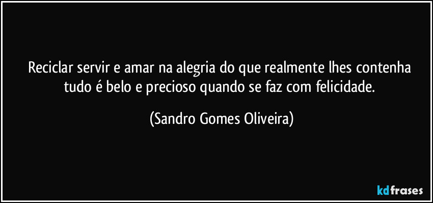 Reciclar servir e amar na alegria do que realmente lhes contenha tudo é belo e precioso quando se faz com felicidade. (Sandro Gomes Oliveira)