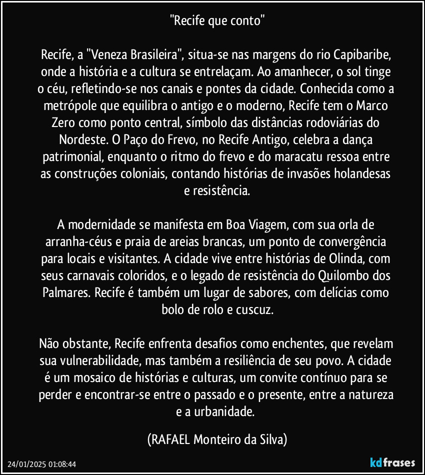 "Recife que conto"

Recife, a "Veneza Brasileira", situa-se nas margens do rio Capibaribe, onde a história e a cultura se entrelaçam. Ao amanhecer, o sol tinge o céu, refletindo-se nos canais e pontes da cidade. Conhecida como a metrópole que equilibra o antigo e o moderno, Recife tem o Marco Zero como ponto central, símbolo das distâncias rodoviárias do Nordeste. O Paço do Frevo, no Recife Antigo, celebra a dança patrimonial, enquanto o ritmo do frevo e do maracatu ressoa entre as construções coloniais, contando histórias de invasões holandesas e resistência.

A modernidade se manifesta em Boa Viagem, com sua orla de arranha-céus e praia de areias brancas, um ponto de convergência para locais e visitantes. A cidade vive entre histórias de Olinda, com seus carnavais coloridos, e o legado de resistência do Quilombo dos Palmares. Recife é também um lugar de sabores, com delícias como bolo de rolo e cuscuz.

Não obstante, Recife enfrenta desafios como enchentes, que revelam sua vulnerabilidade, mas também a resiliência de seu povo. A cidade é um mosaico de histórias e culturas, um convite contínuo para se perder e encontrar-se entre o passado e o presente, entre a natureza e a urbanidade. (Rafael Monteiro da Silva)