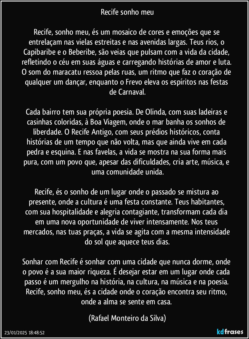 Recife sonho meu

Recife, sonho meu, és um mosaico de cores e emoções que se entrelaçam nas vielas estreitas e nas avenidas largas. Teus rios, o Capibaribe e o Beberibe, são veias que pulsam com a vida da cidade, refletindo o céu em suas águas e carregando histórias de amor e luta. O som do maracatu ressoa pelas ruas, um ritmo que faz o coração de qualquer um dançar, enquanto o Frevo eleva os espíritos nas festas de Carnaval.

Cada bairro tem sua própria poesia. De Olinda, com suas ladeiras e casinhas coloridas, à Boa Viagem, onde o mar banha os sonhos de liberdade. O Recife Antigo, com seus prédios históricos, conta histórias de um tempo que não volta, mas que ainda vive em cada pedra e esquina. E nas favelas, a vida se mostra na sua forma mais pura, com um povo que, apesar das dificuldades, cria arte, música, e uma comunidade unida.

Recife, és o sonho de um lugar onde o passado se mistura ao presente, onde a cultura é uma festa constante. Teus habitantes, com sua hospitalidade e alegria contagiante, transformam cada dia em uma nova oportunidade de viver intensamente. Nos teus mercados, nas tuas praças, a vida se agita com a mesma intensidade do sol que aquece teus dias.

Sonhar com Recife é sonhar com uma cidade que nunca dorme, onde o povo é a sua maior riqueza. É desejar estar em um lugar onde cada passo é um mergulho na história, na cultura, na música e na poesia. Recife, sonho meu, és a cidade onde o coração encontra seu ritmo, onde a alma se sente em casa. (Rafael Monteiro da Silva)