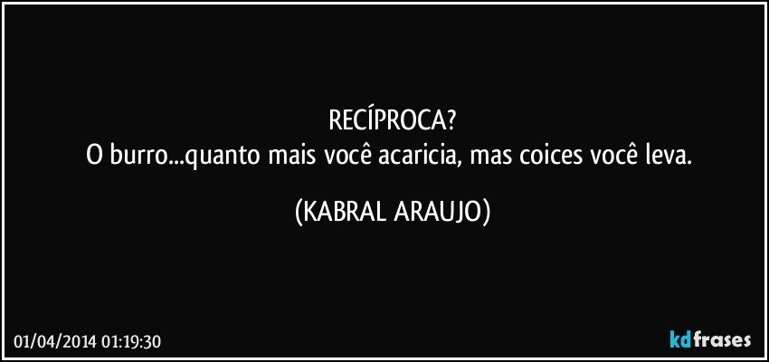 RECÍPROCA?
O burro...quanto mais você acaricia, mas coices você leva. (KABRAL ARAUJO)