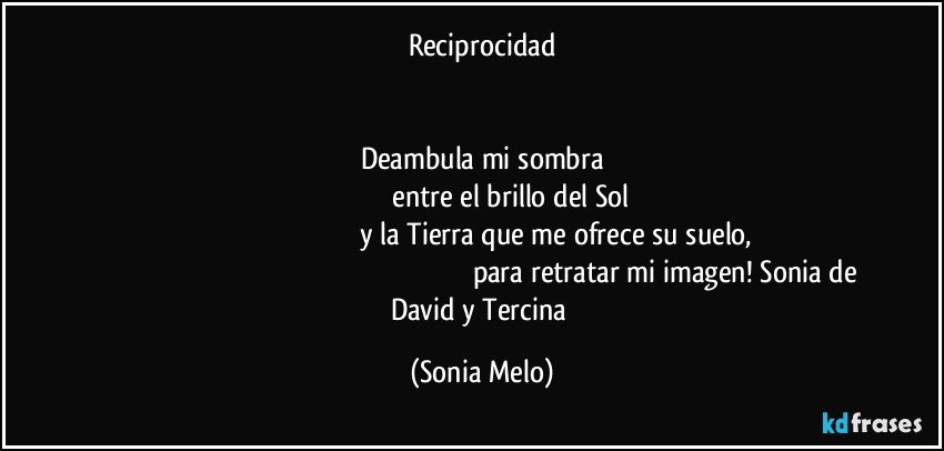 reciprocidad


Deambula mi sombra
        entre el brillo del Sol
                    y la Tierra que me ofrece su suelo,
                                                  para retratar mi imagen! Sonia de David y Tercina (Sonia Melo)