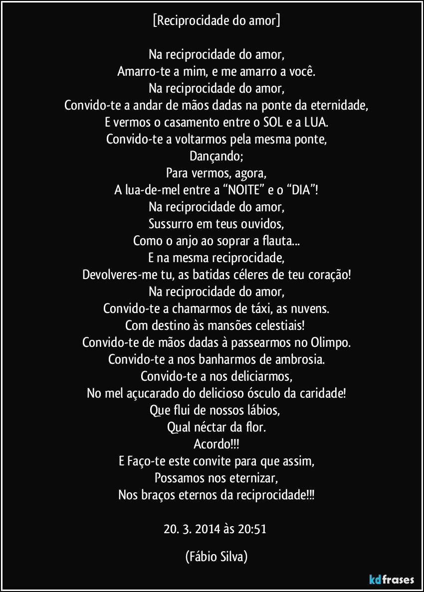 [Reciprocidade do amor]

Na reciprocidade do amor,
Amarro-te a mim, e me amarro a você.
Na reciprocidade do amor,
Convido-te a andar de mãos dadas na ponte da eternidade,
E vermos o casamento entre o SOL e a LUA.
Convido-te a voltarmos pela mesma ponte,
Dançando;
Para vermos, agora,
A lua-de-mel entre a “NOITE” e o “DIA”!
Na reciprocidade do amor,
Sussurro em teus ouvidos,
Como o anjo ao soprar a flauta...
E na mesma reciprocidade,
Devolveres-me tu, as batidas céleres de teu coração!
Na reciprocidade do amor,
Convido-te a chamarmos de táxi, as nuvens.
Com destino às mansões celestiais! 
Convido-te de mãos dadas à passearmos no Olimpo.
Convido-te a nos banharmos de ambrosia.
Convido-te a nos deliciarmos,
No mel açucarado do delicioso ósculo da caridade!
Que flui de nossos lábios, 
Qual néctar da flor.
Acordo!!!
E Faço-te este convite para que assim,
Possamos nos eternizar,
Nos braços eternos da reciprocidade!!!

20. 3. 2014 às 20:51 (Fábio Silva)