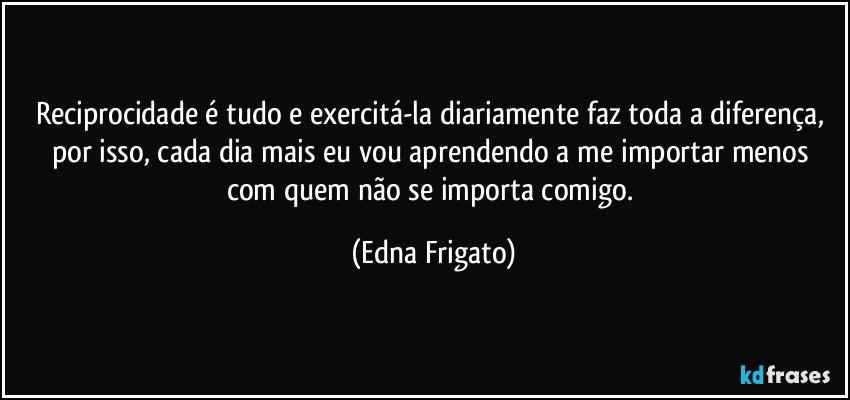 Reciprocidade é tudo e exercitá-la diariamente faz toda a diferença, por isso, cada dia mais eu vou aprendendo a me importar menos com quem não se importa comigo. (Edna Frigato)