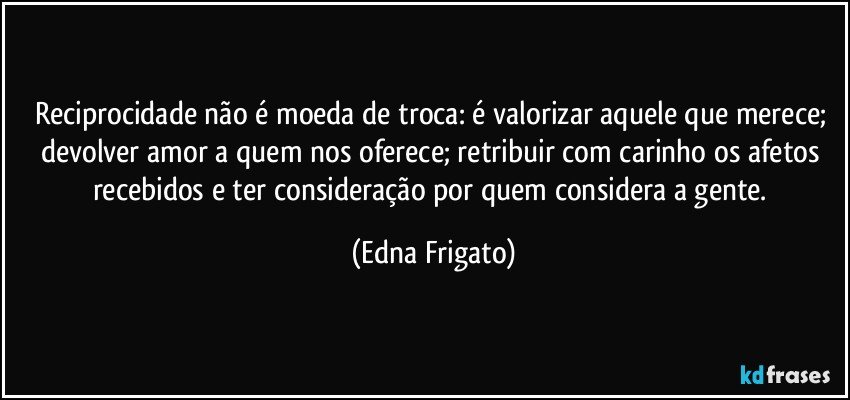 Reciprocidade não é moeda de troca: é valorizar aquele que merece; devolver amor a quem nos oferece; retribuir com carinho os afetos recebidos e ter consideração por quem considera a gente. (Edna Frigato)