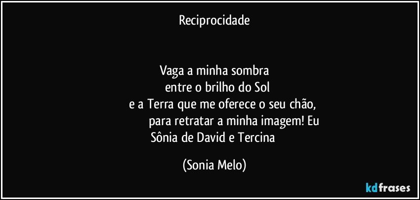 Reciprocidade


Vaga a minha sombra
       entre o brilho do Sol
                   e a Terra que me oferece o seu chão,
                                                 para retratar a minha imagem! Eu Sônia de David e Tercina (Sonia Melo)