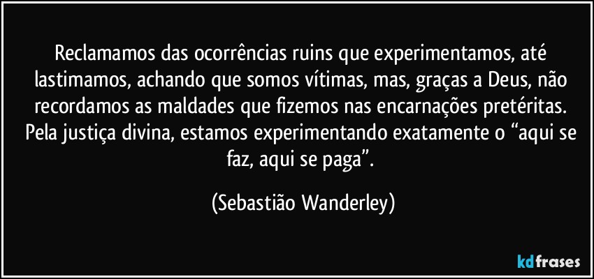 Reclamamos das ocorrências ruins que experimentamos, até lastimamos, achando que somos vítimas, mas, graças a Deus, não recordamos as maldades que fizemos nas encarnações pretéritas. 
Pela justiça divina, estamos experimentando exatamente o “aqui se faz, aqui se paga”. (Sebastião Wanderley)