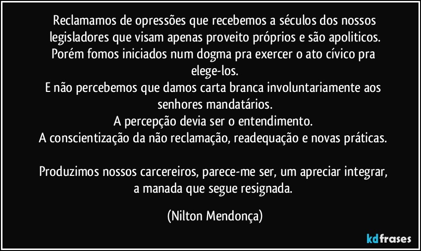 ⁠Reclamamos de opressões que recebemos a séculos dos nossos legisladores que visam apenas proveito próprios e são apoliticos.
Porém fomos iniciados num dogma pra exercer o ato cívico pra elege-los.
E não percebemos que damos carta branca  involuntariamente aos senhores mandatários.
A percepção devia ser o entendimento. 
A conscientização da não reclamação, readequação e novas práticas.  
Produzimos nossos carcereiros, parece-me ser, um apreciar integrar, a manada que segue resignada. (Nilton Mendonça)