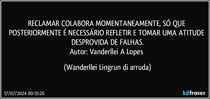 RECLAMAR COLABORA MOMENTANEAMENTE, SÓ QUE POSTERIORMENTE É NECESSÁRIO REFLETIR E TOMAR UMA ATITUDE DESPROVIDA DE FALHAS.
Autor: Vanderllei A Lopes (Wanderllei Lingrun di arruda)