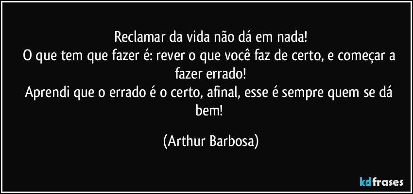 Reclamar da vida não dá em nada!
O que tem que fazer é: rever o que você faz de certo, e começar a fazer errado!
Aprendi que o errado é o certo, afinal, esse é sempre quem se dá bem! (Arthur Barbosa)