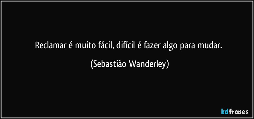Reclamar é muito fácil, difícil é fazer algo para mudar. (Sebastião Wanderley)