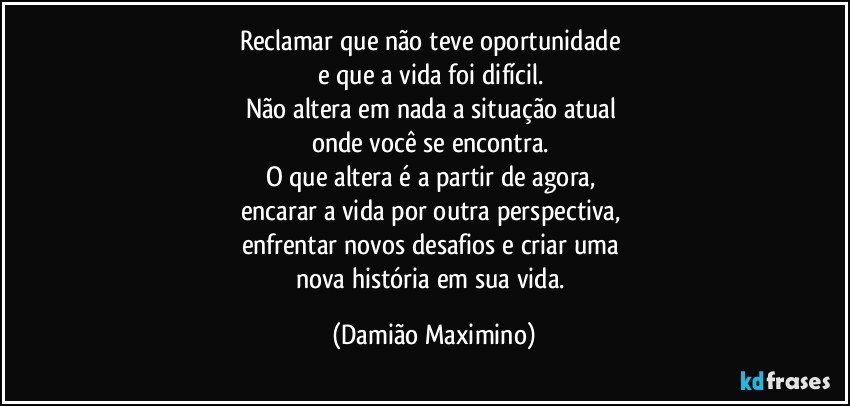 Reclamar que não teve oportunidade 
e que a vida foi difícil.  
Não altera em nada a situação atual 
onde você se encontra. 
O que altera é a partir de agora, 
encarar a vida por outra perspectiva, 
enfrentar novos desafios e criar uma 
nova história em sua vida. (Damião Maximino)