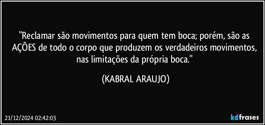 "Reclamar são movimentos para quem tem boca; porém, são as AÇÕES de todo o corpo que produzem os verdadeiros movimentos, nas limitações da própria boca." (KABRAL ARAUJO)