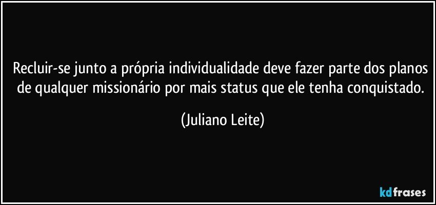 Recluir-se junto a própria individualidade deve fazer parte dos planos de qualquer missionário por mais status que ele tenha conquistado. (Juliano Leite)