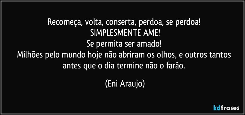 Recomeça, volta, conserta, perdoa, se perdoa! 
SIMPLESMENTE AME!
Se permita ser amado! 
Milhões pelo mundo hoje não abriram os olhos, e outros tantos antes que o dia termine não o farão. (Eni Araujo)