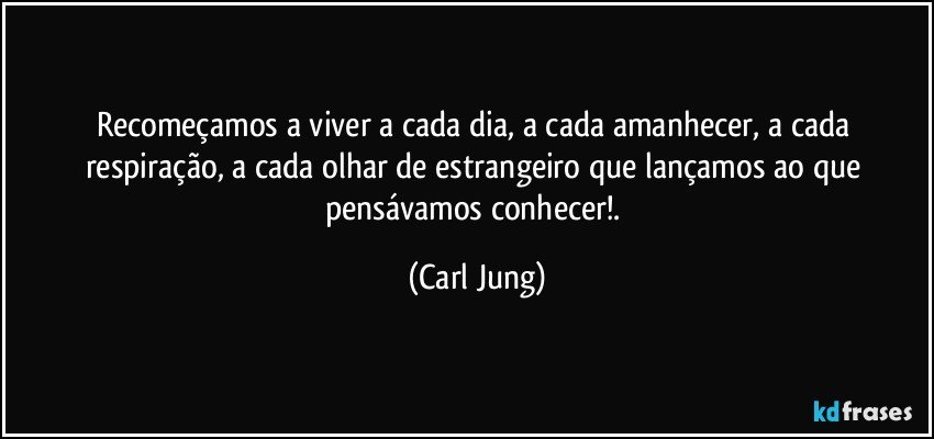 Recomeçamos a viver a cada dia, a cada amanhecer, a cada respiração, a cada olhar de estrangeiro que lançamos ao que pensávamos conhecer!. (Carl Jung)