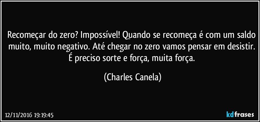 Recomeçar do zero? Impossível! Quando se recomeça é com um saldo muito, muito negativo. Até chegar no zero vamos pensar em desistir. É preciso sorte e força, muita força. (Charles Canela)