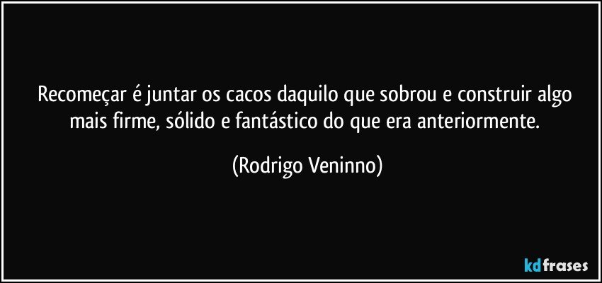 Recomeçar é juntar os cacos daquilo que sobrou e construir algo mais firme, sólido e fantástico do que era anteriormente. (Rodrigo Veninno)