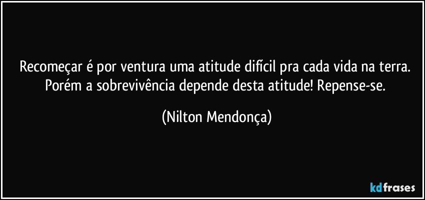 Recomeçar é por ventura uma atitude difícil pra cada vida na terra. 
Porém a sobrevivência depende desta atitude! Repense-se. (Nilton Mendonça)