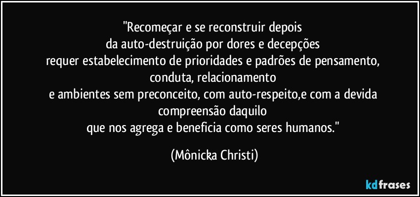 "Recomeçar e se reconstruir depois 
da auto-destruição por dores e decepções 
requer estabelecimento de prioridades e padrões de pensamento, conduta, relacionamento 
e ambientes sem preconceito, com auto-respeito,e com a devida compreensão daquilo 
que nos agrega e beneficia como seres humanos." (Mônicka Christi)