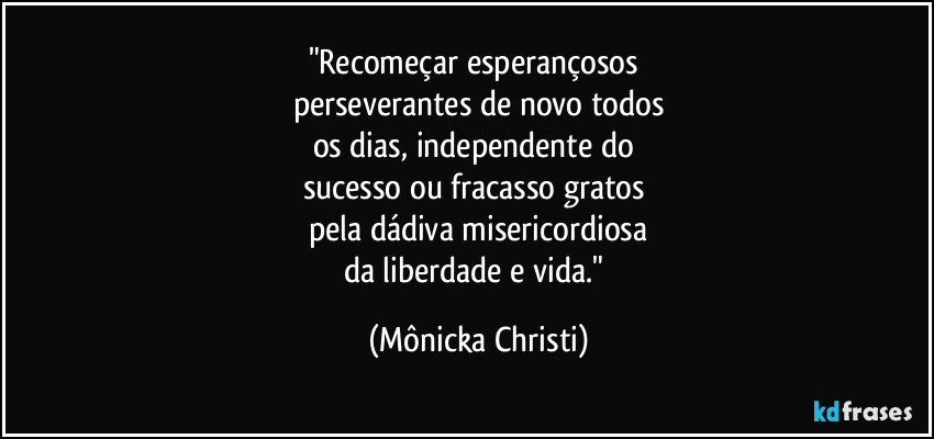 "Recomeçar esperançosos 
perseverantes de novo todos
os dias, independente do 
sucesso ou fracasso gratos 
pela dádiva misericordiosa
da liberdade e vida." (Mônicka Christi)