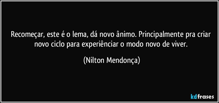 Recomeçar, este é o lema, dá novo ânimo. Principalmente pra criar novo ciclo para experiênciar o modo novo de viver. (Nilton Mendonça)