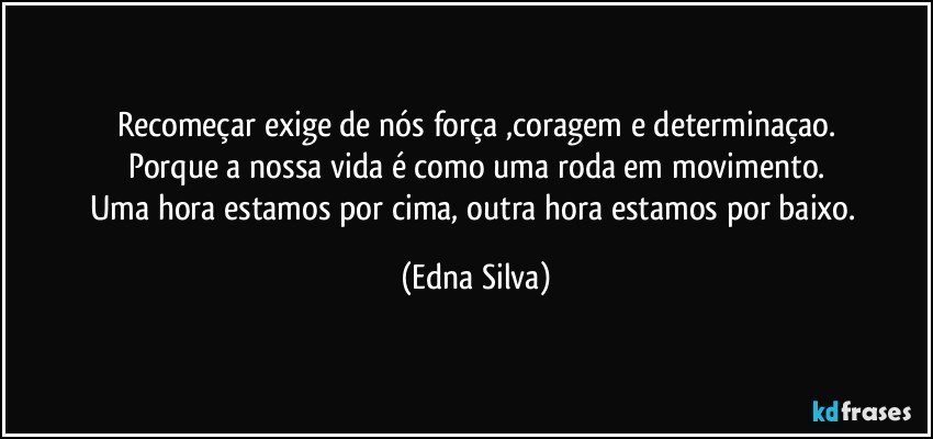 Recomeçar exige de nós força ,coragem e determinaçao.
Porque a nossa vida é como uma roda em movimento.
Uma hora estamos por cima, outra hora estamos por baixo. (Edna Silva)