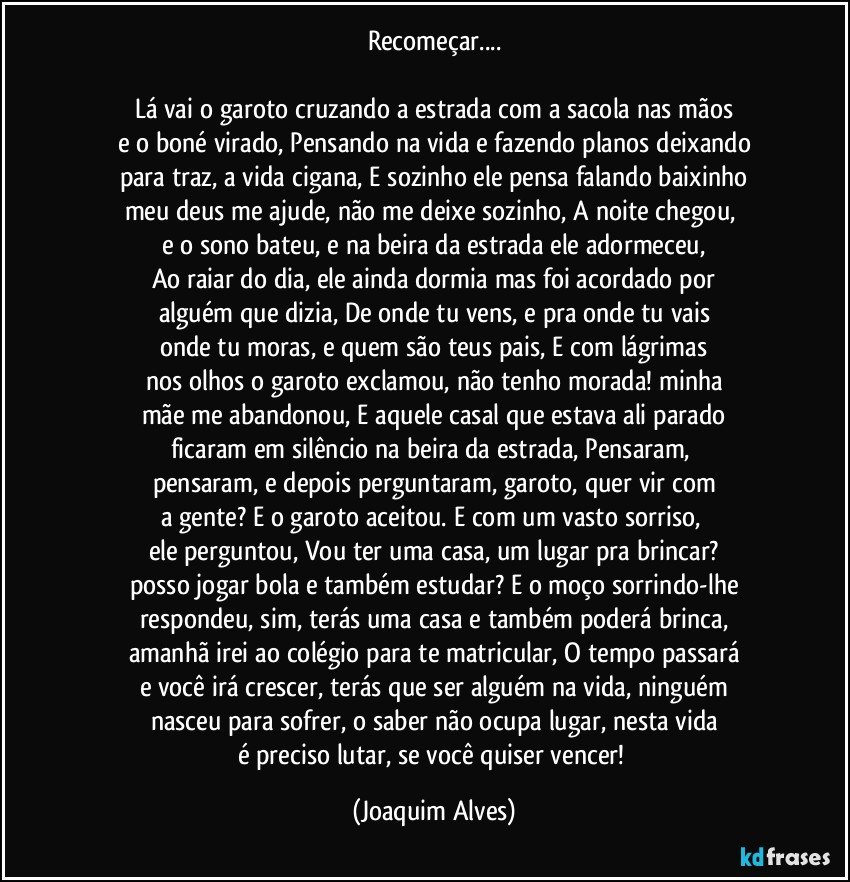 Recomeçar...

Lá vai o garoto cruzando a estrada com a sacola nas mãos
e o boné virado, Pensando na vida e fazendo planos deixando
para traz, a vida cigana, E sozinho ele pensa falando baixinho
meu deus me ajude, não me deixe sozinho, A noite chegou, 
e o sono bateu, e na beira da estrada ele adormeceu,
Ao raiar do dia, ele ainda dormia mas foi acordado por
alguém que dizia, De onde tu vens, e pra onde tu vais
onde tu moras, e quem são teus pais, E com lágrimas
nos olhos o garoto exclamou, não tenho morada! minha
mãe me abandonou, E aquele casal que estava ali parado
ficaram em silêncio na beira da estrada, Pensaram, 
pensaram, e depois perguntaram, garoto, quer vir com
a gente? E o garoto aceitou. E com um vasto sorriso, 
ele perguntou, Vou ter uma casa, um lugar pra brincar?
posso jogar bola e também estudar? E o moço sorrindo-lhe
respondeu, sim, terás uma casa e também poderá brinca,
amanhã irei ao colégio para te matricular, O tempo passará
e você irá crescer, terás que ser alguém na vida, ninguém
nasceu para sofrer, o saber não ocupa lugar, nesta vida
é preciso lutar, se você quiser vencer! (Joaquim Alves)