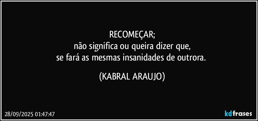 RECOMEÇAR;
não significa ou queira dizer que,
se fará as mesmas insanidades de outrora. (KABRAL ARAUJO)