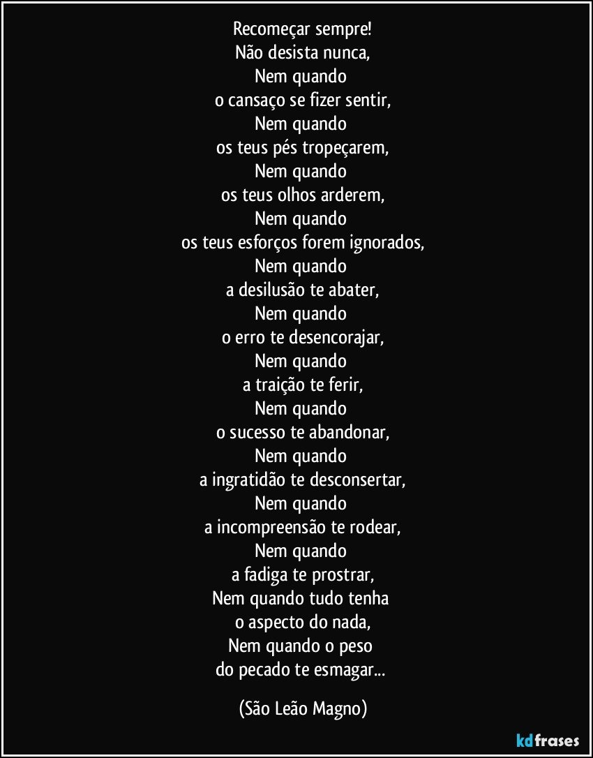 Recomeçar sempre!
Não desista nunca,
Nem quando 
o cansaço se fizer sentir,
Nem quando 
os teus pés tropeçarem,
Nem quando 
os teus olhos arderem,
Nem quando 
os teus esforços forem ignorados,
Nem quando 
a desilusão te abater,
Nem quando 
o erro te desencorajar,
Nem quando 
a traição te ferir,
Nem quando 
o sucesso te abandonar,
Nem quando 
a ingratidão te desconsertar,
Nem quando 
a incompreensão te rodear,
Nem quando 
a fadiga te prostrar,
Nem quando tudo tenha 
o aspecto do nada,
Nem quando o peso 
do pecado te esmagar... (São Leão Magno)