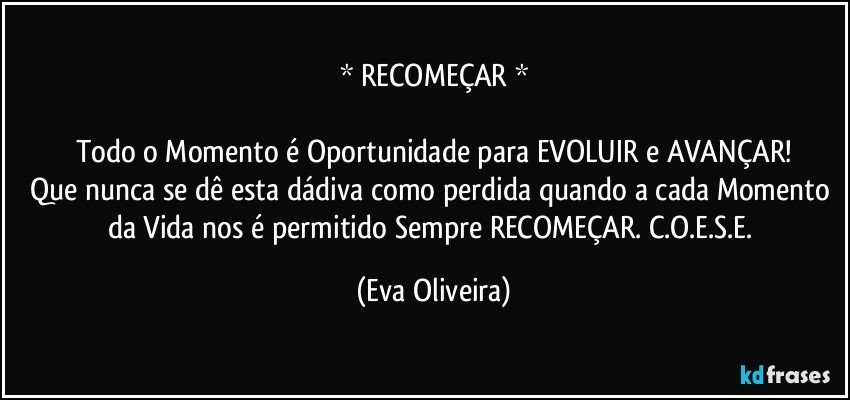 * RECOMEÇAR *

Todo o Momento é Oportunidade para EVOLUIR e AVANÇAR!
Que nunca se dê esta dádiva como perdida quando a cada Momento da Vida nos é permitido Sempre RECOMEÇAR. C.O.E.S.E. (Eva Oliveira)