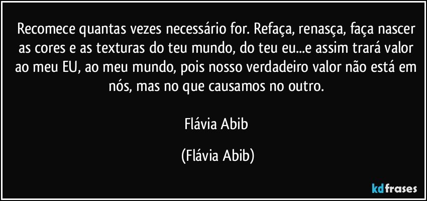 Recomece quantas vezes necessário for. Refaça, renasça, faça nascer as cores e as texturas do teu mundo, do teu eu...e assim trará valor ao meu EU, ao meu mundo, pois nosso verdadeiro valor não está em nós, mas no que causamos no outro. 

Flávia Abib (Flávia Abib)