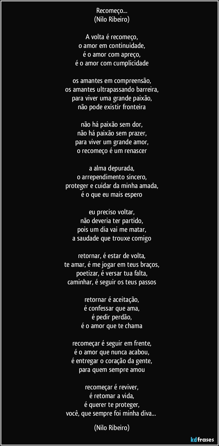 Recomeço...
(Nilo Ribeiro)

A volta é recomeço,
o amor em continuidade,
é o amor com apreço,
é o amor com cumplicidade

os amantes em compreensão,
os amantes ultrapassando barreira,
para viver uma grande paixão,
não pode existir fronteira

não há paixão sem dor,
não há paixão sem prazer,
para viver um grande amor,
o recomeço é um renascer

a alma depurada,
o arrependimento sincero,
proteger e cuidar da minha amada,
é o que eu mais espero

eu preciso voltar,
não deveria ter partido,
pois um dia vai me matar,
a saudade que trouxe comigo

retornar, é estar de volta,
te amar, é me jogar em teus braços,
poetizar, é versar tua falta,
caminhar, é seguir os teus passos

retornar é aceitação,
é confessar que ama,
é pedir perdão,
é o amor que te chama

recomeçar é seguir em frente,
é o amor que nunca acabou,
é entregar o coração da gente,
para quem sempre amou

recomeçar é reviver,
é retomar a vida,
é querer te proteger,
você, que sempre foi minha diva... (Nilo Ribeiro)