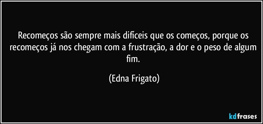 Recomeços são sempre mais difíceis que os começos, porque os recomeços já nos chegam com a frustração, a dor e o peso de algum fim. (Edna Frigato)