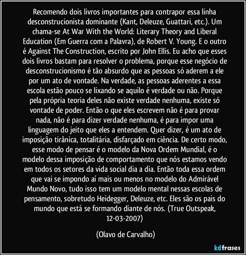 Recomendo dois livros importantes para contrapor essa linha desconstrucionista dominante (Kant, Deleuze, Guattari, etc.). Um chama-se At War With the World: Literary Theory and Liberal Education (Em Guerra com a Palavra), de Robert V. Young. E o outro é Against The Construction, escrito por John Ellis. Eu acho que esses dois livros bastam para resolver o problema, porque esse negócio de desconstrucionismo é tão absurdo que as pessoas só aderem a ele por um ato de vontade. Na verdade, as pessoas aderentes a essa escola estão pouco se lixando se aquilo é verdade ou não. Porque pela própria teoria deles não existe verdade nenhuma, existe só vontade de poder. Então o que eles escrevem não é para provar nada, não é para dizer verdade nenhuma, é para impor uma linguagem do jeito que eles a entendem. Quer dizer, é um ato de imposição tirânica, totalitária, disfarçado em ciência. De certo modo, esse modo de pensar é o modelo da Nova Ordem Mundial, é o modelo dessa imposição de comportamento que nós estamos vendo em todos os setores da vida social dia a dia. Então toda essa ordem que vai se impondo aí mais ou menos no modelo do Admirável Mundo Novo, tudo isso tem um modelo mental nessas escolas de pensamento, sobretudo Heidegger, Deleuze, etc. Eles são os pais do mundo que está se formando diante de nós. (True Outspeak, 12-03-2007) (Olavo de Carvalho)