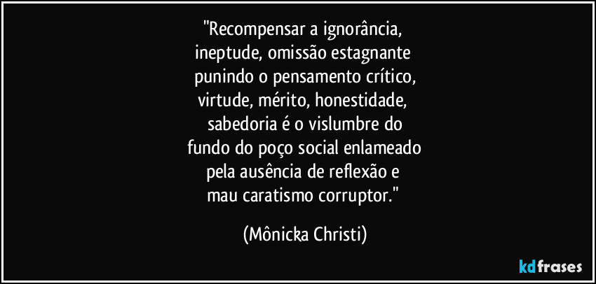 "Recompensar a ignorância, 
ineptude, omissão estagnante 
punindo o pensamento crítico,
virtude, mérito, honestidade, 
sabedoria é o vislumbre do
 fundo do poço social enlameado 
pela ausência de reflexão e 
mau caratismo corruptor." (Mônicka Christi)