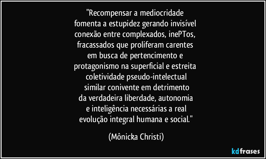 "Recompensar a mediocridade 
fomenta a estupidez gerando invisível 
conexão entre complexados, inePTos, 
fracassados que proliferam carentes 
em busca de pertencimento e 
protagonismo na superficial e estreita 
coletividade pseudo-intelectual
 similar conivente em detrimento
 da verdadeira liberdade, autonomia 
e inteligência necessárias a real
 evolução integral humana e social." (Mônicka Christi)