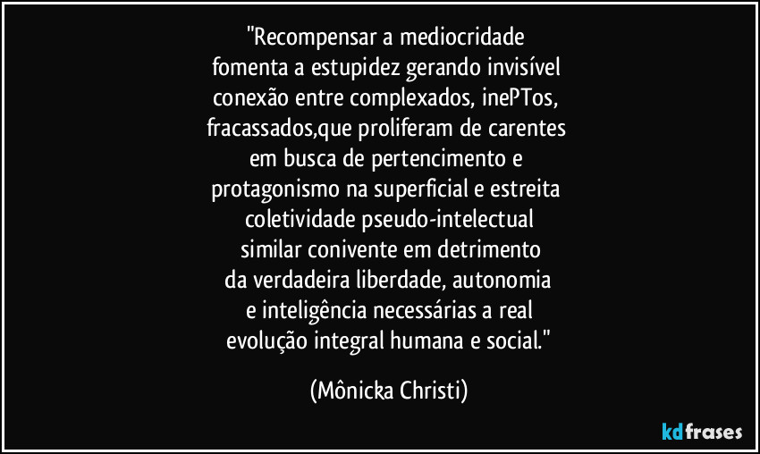 "Recompensar a mediocridade 
fomenta a estupidez gerando invisível 
conexão entre complexados, inePTos, 
fracassados,que proliferam de carentes 
em busca de pertencimento e 
protagonismo na superficial e estreita 
coletividade pseudo-intelectual
 similar conivente em detrimento
 da verdadeira liberdade, autonomia 
e inteligência necessárias a real
 evolução integral humana e social." (Mônicka Christi)