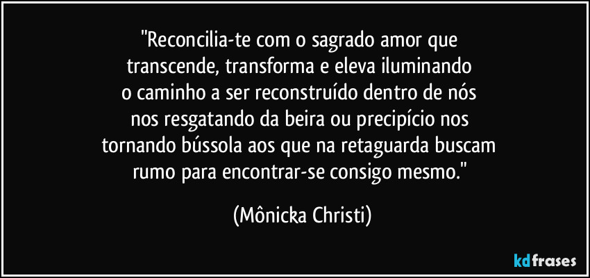 "Reconcilia-te com o sagrado amor que 
transcende, transforma e eleva iluminando 
o caminho a ser reconstruído dentro de nós 
nos resgatando da beira ou precipício nos 
tornando bússola aos que na retaguarda buscam 
rumo para encontrar-se consigo mesmo." (Mônicka Christi)