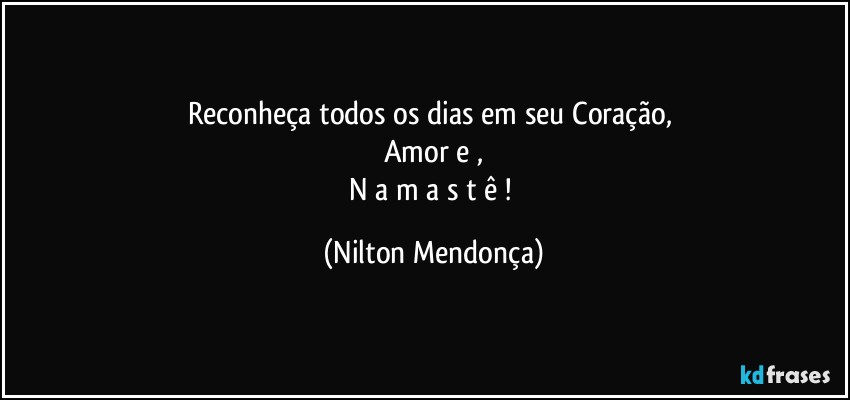 Reconheça todos os dias em seu Coração, 
Amor e ,
N a m a s t ê ! (Nilton Mendonça)