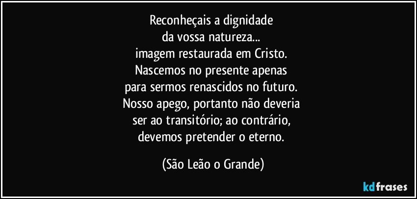 Reconheçais a dignidade 
da vossa natureza... 
imagem restaurada em Cristo. 
Nascemos no presente apenas 
para sermos renascidos no futuro. 
Nosso apego, portanto não deveria 
ser ao transitório; ao contrário, 
devemos pretender o eterno. (São Leão o Grande)