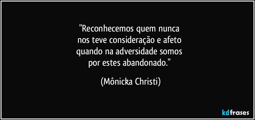 "Reconhecemos quem nunca 
nos teve consideração e afeto 
quando na adversidade somos 
por estes abandonado." (Mônicka Christi)