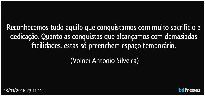 Reconhecemos tudo aquilo que conquistamos com muito sacrifício e dedicação. Quanto as conquistas que alcançamos com demasiadas facilidades, estas só preenchem espaço temporário. (Volnei Antonio Silveira)