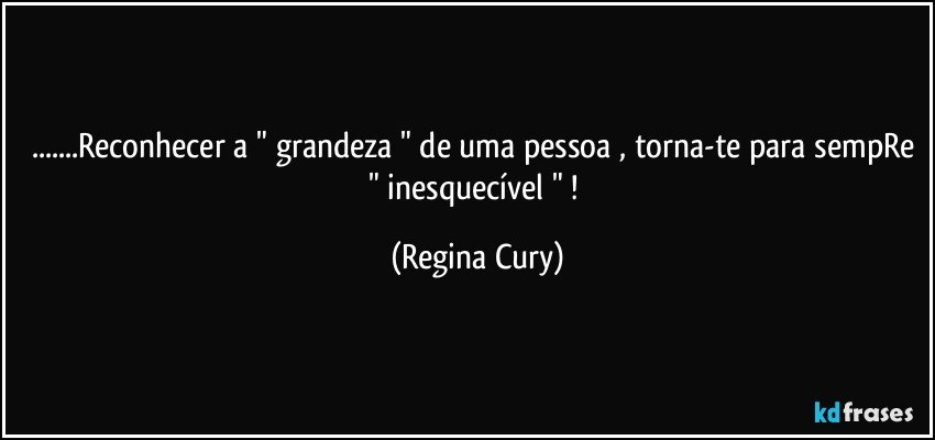 ...Reconhecer a " grandeza " de uma pessoa , torna-te para sempRe " inesquecível " ! (Regina Cury)