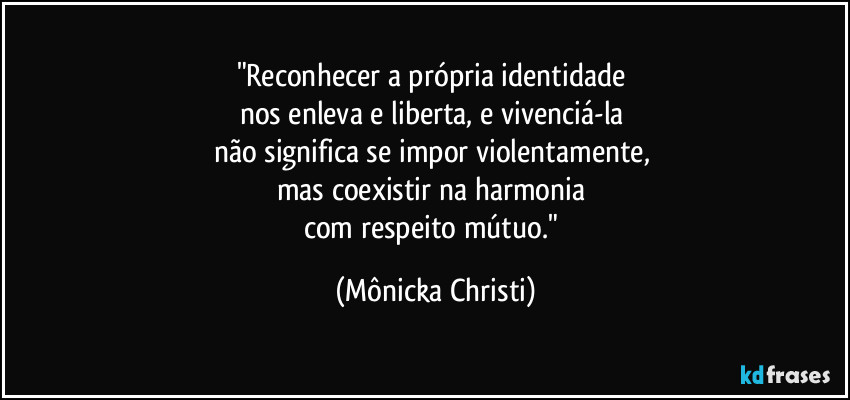 "Reconhecer a própria identidade 
nos enleva e liberta, e vivenciá-la 
não significa se impor violentamente, 
mas coexistir na harmonia 
com respeito mútuo." (Mônicka Christi)
