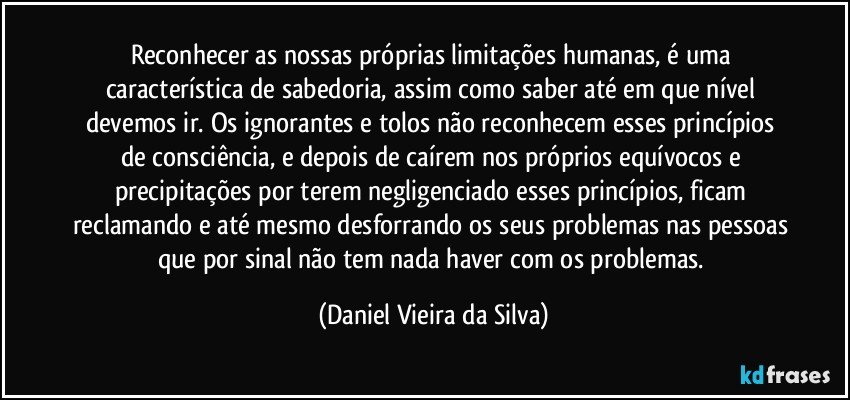 Reconhecer as nossas próprias limitações humanas, é uma característica de sabedoria, assim como saber até em que nível devemos ir. Os ignorantes e tolos não reconhecem esses princípios de consciência, e depois de caírem nos próprios equívocos e precipitações por terem negligenciado esses princípios, ficam reclamando e até mesmo desforrando os seus problemas nas pessoas que por sinal não tem nada haver com os problemas. (Daniel Vieira da Silva)